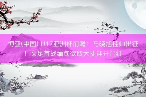 博亚(中国) U17亚洲杯前瞻：马晓旭挂帅出征！女足首战缅甸欲取大捷迎开门红
