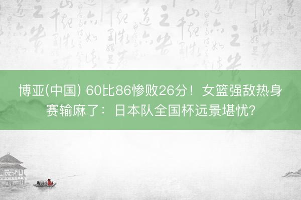 博亚(中国) 60比86惨败26分!女篮强敌热身赛输麻了:日本队全国杯远景堪忧?