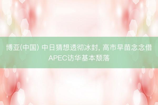 博亚(中国) 中日猜想透彻冰封， 高市早苗念念借APEC访华基本颓落