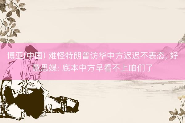 博亚(中国) 难怪特朗普访华中方迟迟不表态， 好意思媒: 底本中方早看不上咱们了