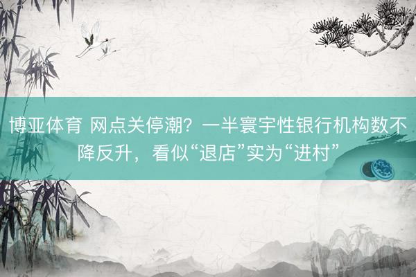 博亚体育 网点关停潮？一半寰宇性银行机构数不降反升，看似“退店”实为“进村”