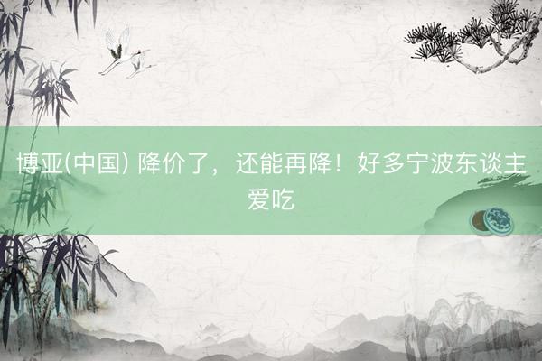 博亚(中国) 降价了，还能再降！好多宁波东谈主爱吃