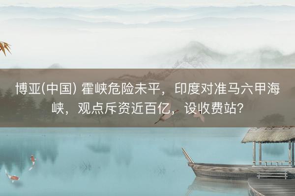 博亚(中国) 霍峡危险未平，印度对准马六甲海峡，观点斥资近百亿，设收费站？
