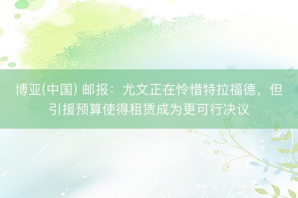 博亚(中国) 邮报：尤文正在怜惜特拉福德，但引援预算使得租赁成为更可行决议