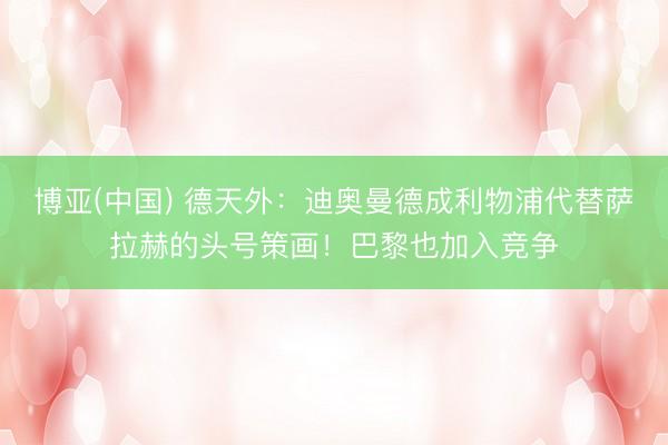 博亚(中国) 德天外：迪奥曼德成利物浦代替萨拉赫的头号策画！巴黎也加入竞争
