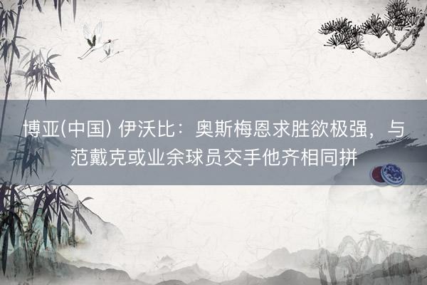 博亚(中国) 伊沃比：奥斯梅恩求胜欲极强，与范戴克或业余球员交手他齐相同拼