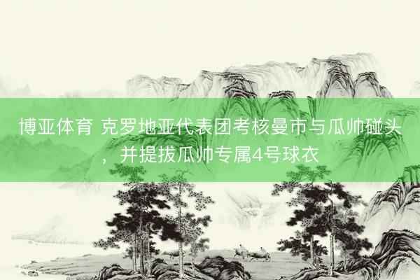 博亚体育 克罗地亚代表团考核曼市与瓜帅碰头，并提拔瓜帅专属4号球衣