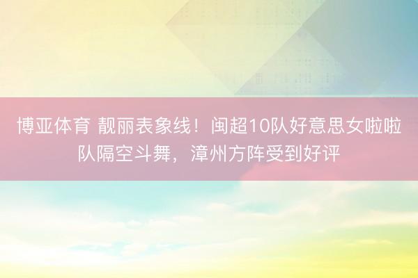 博亚体育 靓丽表象线！闽超10队好意思女啦啦队隔空斗舞，漳州方阵受到好评
