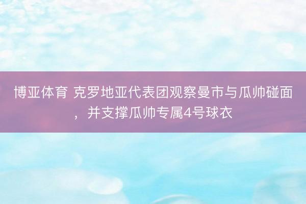 博亚体育 克罗地亚代表团观察曼市与瓜帅碰面，并支撑瓜帅专属4号球衣