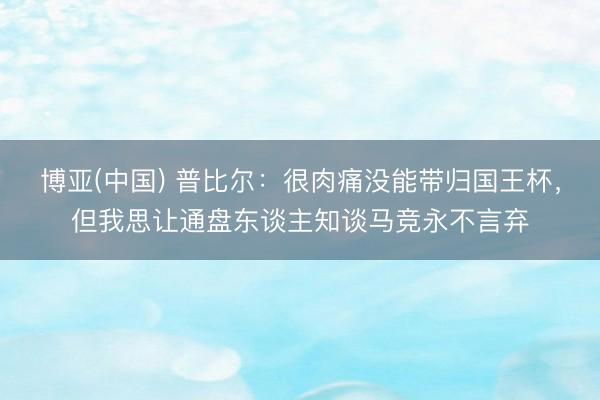 博亚(中国) 普比尔：很肉痛没能带归国王杯，但我思让通盘东谈主知谈马竞永不言弃