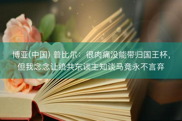博亚(中国) 普比尔：很肉痛没能带归国王杯，但我念念让统共东谈主知谈马竞永不言弃
