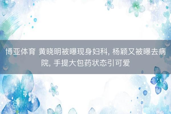 博亚体育 黄晓明被曝现身妇科， 杨颖又被曝去病院， 手提大包药状态引可爱