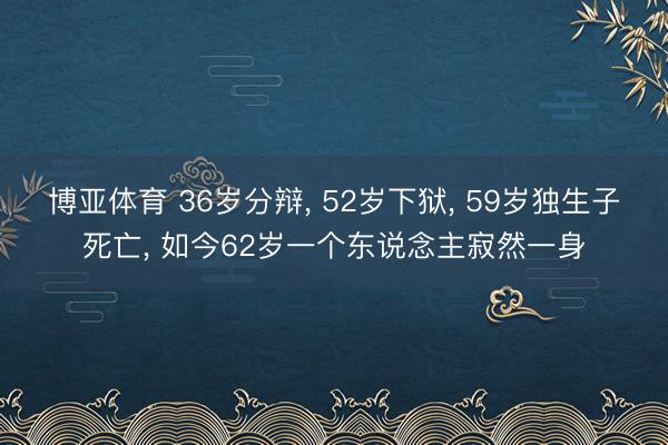 博亚体育 36岁分辩, 52岁下狱, 59岁独生子死亡, 如今62岁一个东说念主寂然一身