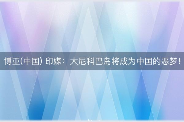 博亚(中国) 印媒：大尼科巴岛将成为中国的恶梦！