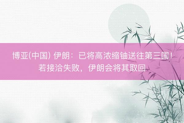 博亚(中国) 伊朗：已将高浓缩铀送往第三国！若接洽失败，伊朗会将其取回