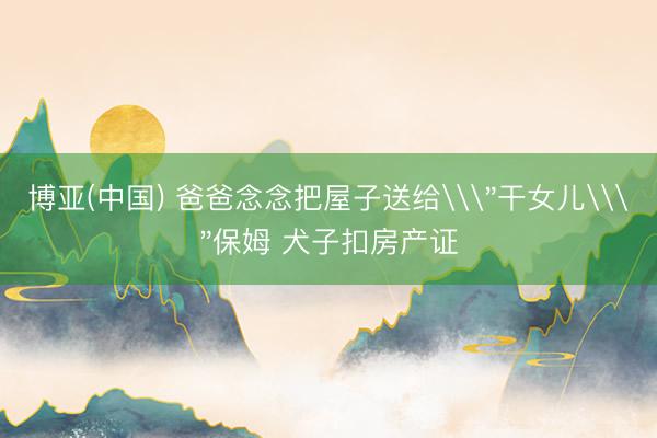 博亚(中国) 爸爸念念把屋子送给\