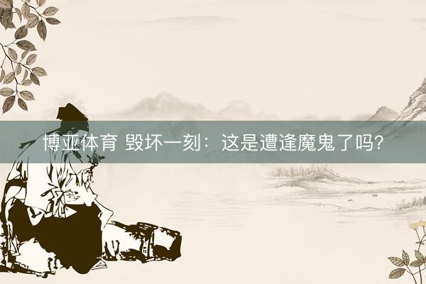 博亚体育 毁坏一刻：这是遭逢魔鬼了吗？