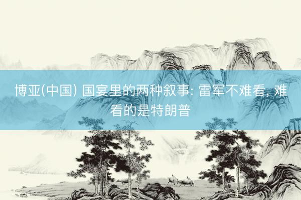 博亚(中国) 国宴里的两种叙事: 雷军不难看， 难看的是特朗普