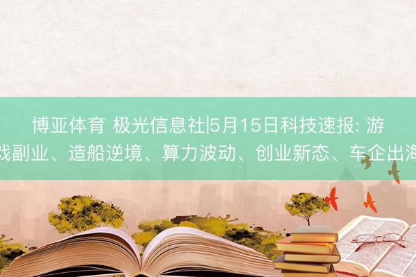 博亚体育 极光信息社|5月15日科技速报: 游戏副业、造船逆境、算力波动、创业新态、车企出海