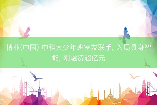 博亚(中国) 中科大少年班室友联手, 入局具身智能, 刚融资超亿元