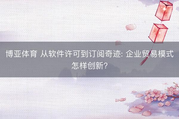 博亚体育 从软件许可到订阅奇迹: 企业贸易模式怎样创新?