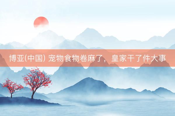 博亚(中国) 宠物食物卷麻了，皇家干了件大事