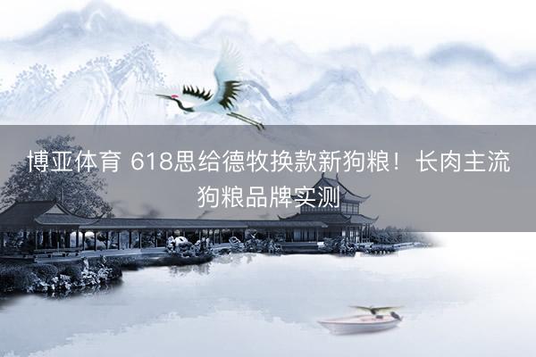 博亚体育 618思给德牧换款新狗粮！长肉主流狗粮品牌实测