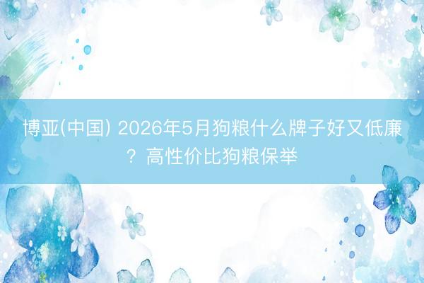 博亚(中国) 2026年5月狗粮什么牌子好又低廉？高性价比狗粮保举