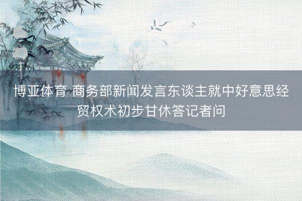 博亚体育 商务部新闻发言东谈主就中好意思经贸权术初步甘休答记者问