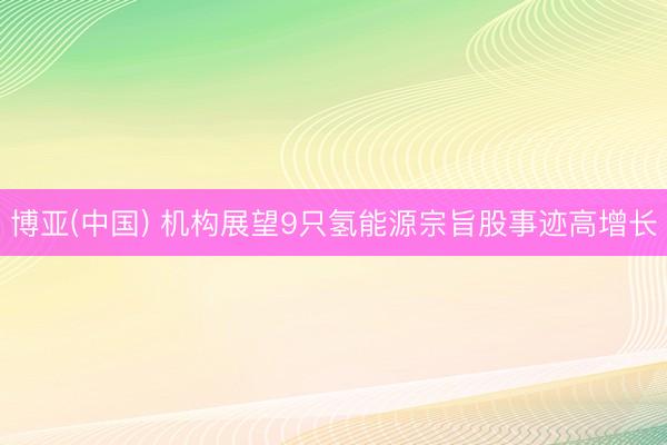 博亚(中国) 机构展望9只氢能源宗旨股事迹高增长