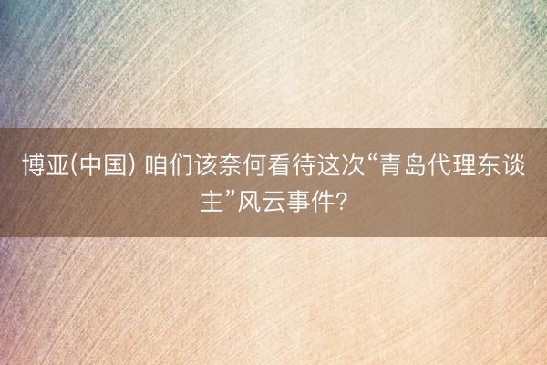 博亚(中国) 咱们该奈何看待这次“青岛代理东谈主”风云事件？