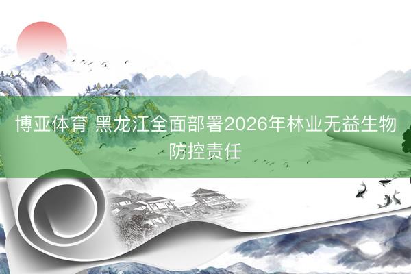 博亚体育 黑龙江全面部署2026年林业无益生物防控责任