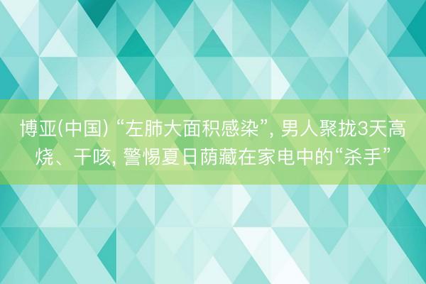 博亚(中国) “左肺大面积感染”， 男人聚拢3天高烧、干咳， 警惕夏日荫藏在家电中的“杀手”