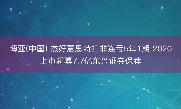 博亚(中国) 杰好意思特扣非连亏5年1期 2020上市超募7.7亿东兴证券保荐