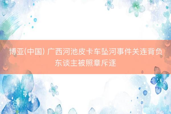 博亚(中国) 广西河池皮卡车坠河事件关连背负东谈主被照章斥逐