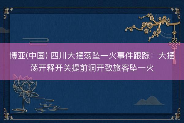 博亚(中国) 四川大摆荡坠一火事件跟踪：大摆荡开释开关提前洞开致旅客坠一火