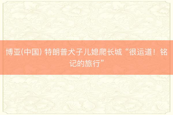 博亚(中国) 特朗普犬子儿媳爬长城 “很运道！铭记的旅行”