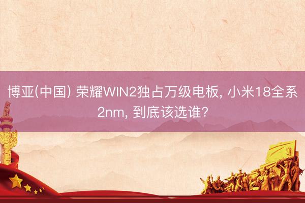 博亚(中国) 荣耀WIN2独占万级电板， 小米18全系2nm， 到底该选谁?