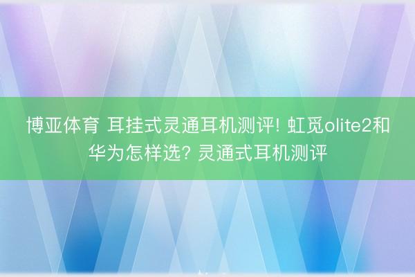 博亚体育 耳挂式灵通耳机测评! 虹觅olite2和华为怎样选? 灵通式耳机测评