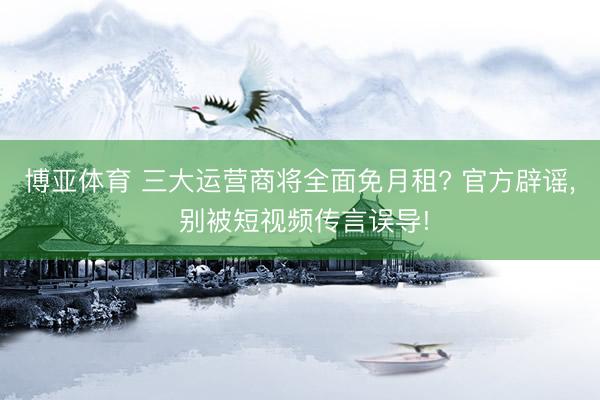 博亚体育 三大运营商将全面免月租? 官方辟谣， 别被短视频传言误导!