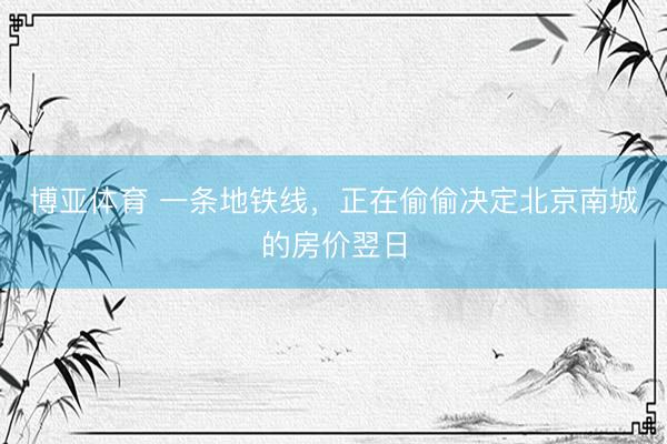 博亚体育 一条地铁线，正在偷偷决定北京南城的房价翌日