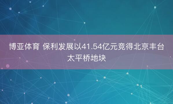 博亚体育 保利发展以41.54亿元竞得北京丰台太平桥地块