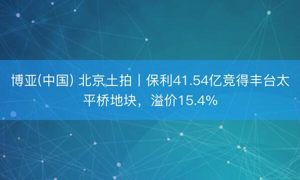 博亚(中国) 北京土拍丨保利41.54亿竞得丰台太平桥地块,溢价15.4%