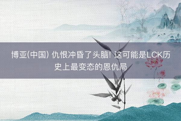 博亚(中国) 仇恨冲昏了头脑! 这可能是LCK历史上最变态的恩仇局