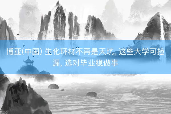 博亚(中国) 生化环材不再是天坑， 这些大学可捡漏， 选对毕业稳做事
