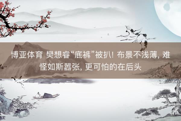 博亚体育 樊想睿“底裤”被扒! 布景不浅薄, 难怪如斯嚣张, 更可怕的在后头
