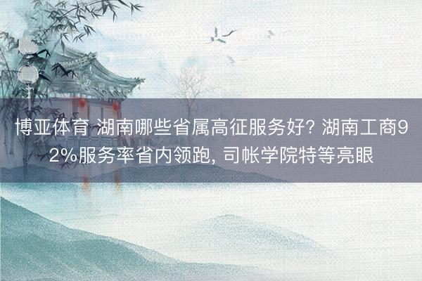 博亚体育 湖南哪些省属高征服务好? 湖南工商92%服务率省内领跑， 司帐学院特等亮眼