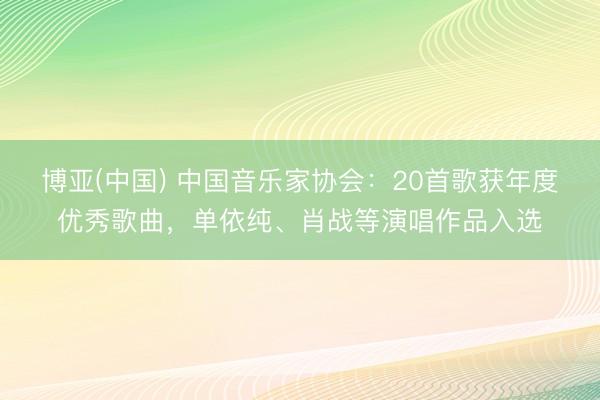 博亚(中国) 中国音乐家协会：20首歌获年度优秀歌曲，<a href=