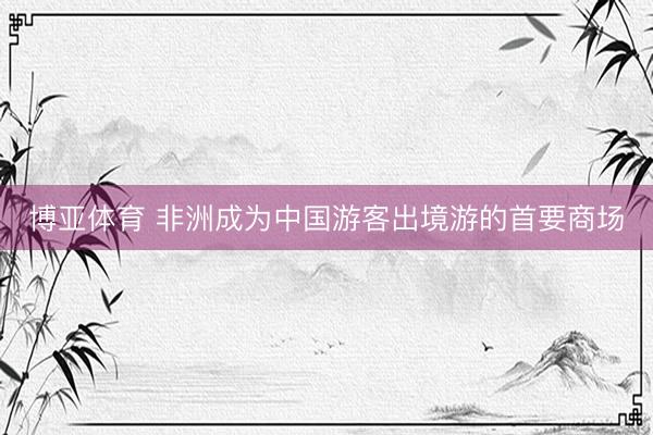 博亚体育 非洲成为中国游客出境游的首要商场