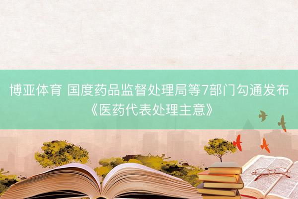 博亚体育 国度药品监督处理局等7部门勾通发布《医药代表处理主意》